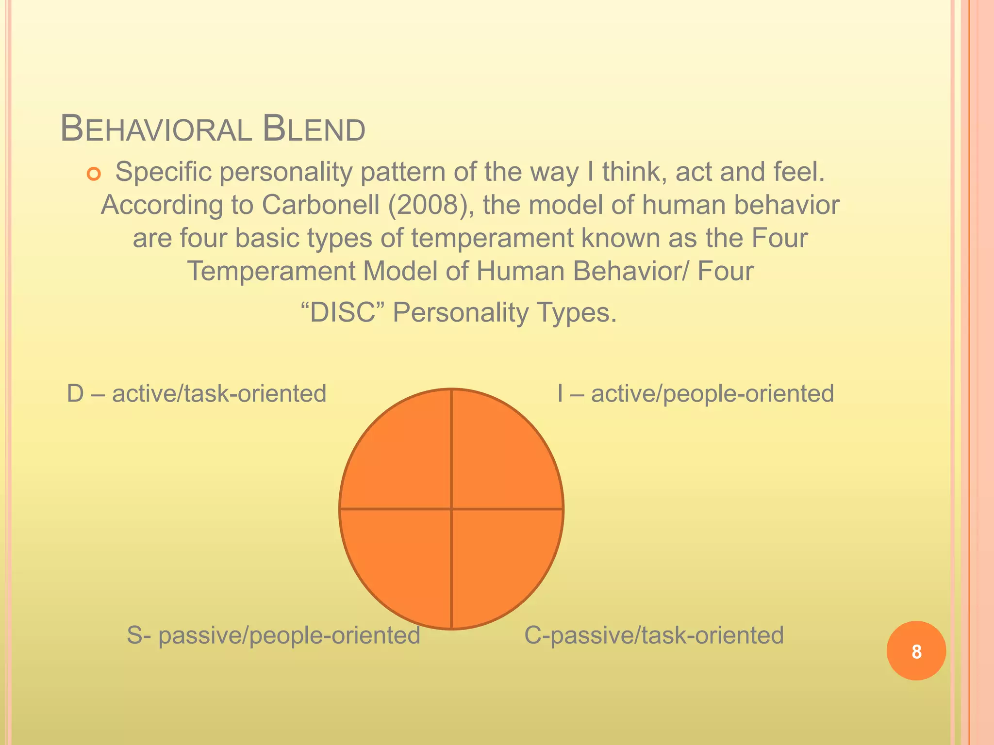 BEHAVIORAL BLEND
   Specific personality pattern of the way I think, act and feel.
   According to Carbonell (2008), the model of human behavior
     are four basic types of temperament known as the Four
          Temperament Model of Human Behavior/ Four
                   “DISC” Personality Types.

D – active/task-oriented                 I – active/people-oriented




     S- passive/people-oriented        C-passive/task-oriented
                                                                      8
 