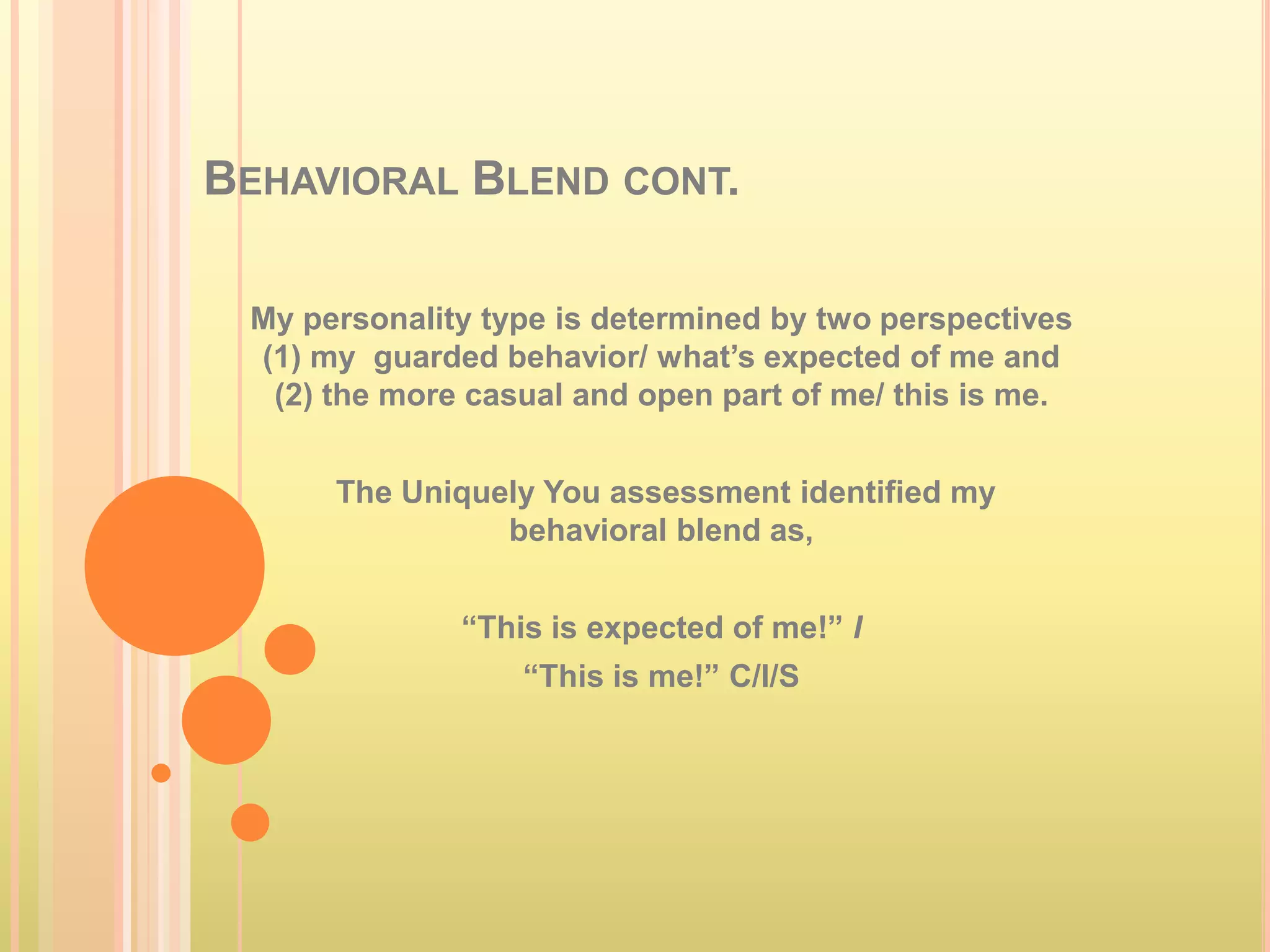 BEHAVIORAL BLEND CONT.

 My personality type is determined by two perspectives
 (1) my guarded behavior/ what’s expected of me and
  (2) the more casual and open part of me/ this is me.


      The Uniquely You assessment identified my
                behavioral blend as,


              “This is expected of me!” I
                  “This is me!” C/I/S
 
