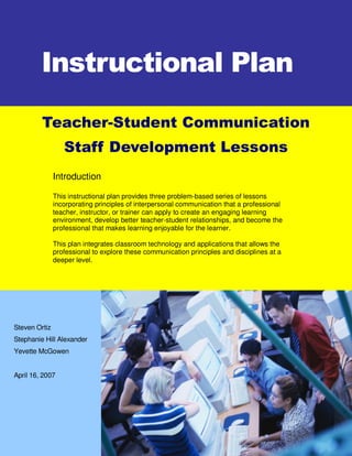 Instructional Plan

         Teacher-Student Communication
                  Staff Development Lessons
               Introduction

               This instructional plan provides three problem-based series of lessons
               incorporating principles of interpersonal communication that a professional
               teacher, instructor, or trainer can apply to create an engaging learning
               environment, develop better teacher-student relationships, and become the
               professional that makes learning enjoyable for the learner.

               This plan integrates classroom technology and applications that allows the
               professional to explore these communication principles and disciplines at a
               deeper level.




Steven Ortiz
Stephanie Hill Alexander
Yevette McGowen


April 16, 2007
 
