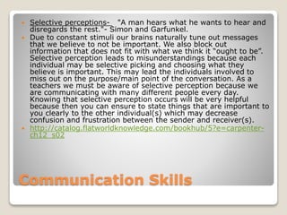 Communication Skills
 Selective perceptions- "A man hears what he wants to hear and
disregards the rest."- Simon and Garfunkel.
 Due to constant stimuli our brains naturally tune out messages
that we believe to not be important. We also block out
information that does not fit with what we think it “ought to be”.
Selective perception leads to misunderstandings because each
individual may be selective picking and choosing what they
believe is important. This may lead the individuals involved to
miss out on the purpose/main point of the conversation. As a
teachers we must be aware of selective perception because we
are communicating with many different people every day.
Knowing that selective perception occurs will be very helpful
because then you can ensure to state things that are important to
you clearly to the other individual(s) which may decrease
confusion and frustration between the sender and receiver(s).
 http://catalog.flatworldknowledge.com/bookhub/5?e=carpenter-
ch12_s02
 