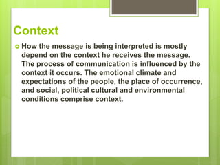 Context
 How the message is being interpreted is mostly
depend on the context he receives the message.
The process of communication is influenced by the
context it occurs. The emotional climate and
expectations of the people, the place of occurrence,
and social, political cultural and environmental
conditions comprise context.
 