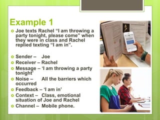 Example 1
 Joe texts Rachel “I am throwing a
party tonight, please come” when
they were in class and Rachel
replied texting “I am in”.
 Sender – Joe
 Receiver – Rachel
 Message – ‘I am throwing a party
tonight’
 Noise – All the barriers which
occurred
 Feedback – ‘I am in’
 Context – Class, emotional
situation of Joe and Rachel
 Channel – Mobile phone.
 