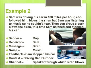 Example 2
 Sam was driving his car in 100 miles per hour, cop
followed him, blows the siren but Sam was listening
to music so he couldn’t hear. Then cop drove closer
blows the siren, this time Sam listened and stopped
his car.
 Sender – Cop
 Receiver – Sam
 Message – Siren
 Noise – Music
 Feedback –Sam stopped his car
 Context – Driving Car, Outdoor
 Channel – Speaker through which siren blows.
 