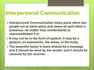 Interpersonal Communication
 Interpersonal Communication takes place when two
people are at same place and aware of each other’s
presence, no matter how unintentional or
unpremeditated it is.
 It may not be in the form of speech, it may be a
gesture, an expression, the dress, or the body.
 The essential factor is there should be a message
and it should be send by the sender and it should be
received by the receiver.
 