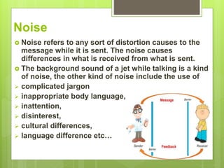 Noise
 Noise refers to any sort of distortion causes to the
message while it is sent. The noise causes
differences in what is received from what is sent.
 The background sound of a jet while talking is a kind
of noise, the other kind of noise include the use of
 complicated jargon
 inappropriate body language,
 inattention,
 disinterest,
 cultural differences,
 language difference etc…
 