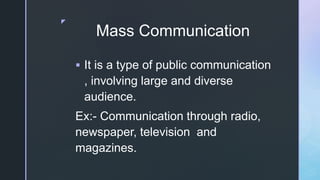z
Mass Communication
 It is a type of public communication
, involving large and diverse
audience.
Ex:- Communication through radio,
newspaper, television and
magazines.
 