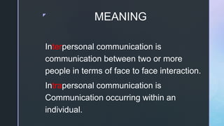 z
MEANING
Interpersonal communication is
communication between two or more
people in terms of face to face interaction.
Intrapersonal communication is
Communication occurring within an
individual.
 