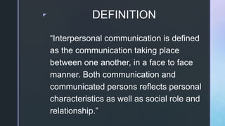z DEFINITION
“Interpersonal communication is defined
as the communication taking place
between one another, in a face to face
manner. Both communication and
communicated persons reflects personal
characteristics as well as social role and
relationship.”
 