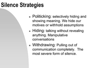 Silence Strategies
 Politicking: selectively hiding and
showing meaning. We hide our
motives or withhold assumptions
 Hiding: talking without revealing
anything. Manipulative
conversations
 Withdrawing: Pulling out of
communication completely. The
most severe form of silence.
 