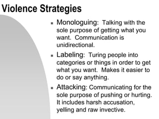 Violence Strategies
 Monologuing: Talking with the
sole purpose of getting what you
want. Communication is
unidirectional.
 Labeling: Turing people into
categories or things in order to get
what you want. Makes it easier to
do or say anything.
 Attacking: Communicating for the
sole purpose of pushing or hurting.
It includes harsh accusation,
yelling and raw invective.
 