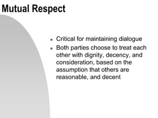 Mutual Respect
 Critical for maintaining dialogue
 Both parties choose to treat each
other with dignity, decency, and
consideration, based on the
assumption that others are
reasonable, and decent
 