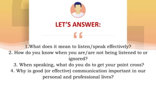 LET’S ANSWER:
1.What does it mean to listen/speak effectively?
2. How do you know when you are/are not being listened to or
ignored?
3. When speaking, what do you do to get your point cross?
4. Why is good (or effective) communication important in our
personal and professional lives?
 