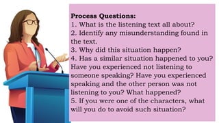 Process Questions:
1. What is the listening text all about?
2. Identify any misunderstanding found in
the text.
3. Why did this situation happen?
4. Has a similar situation happened to you?
Have you experienced not listening to
someone speaking? Have you experienced
speaking and the other person was not
listening to you? What happened?
5. If you were one of the characters, what
will you do to avoid such situation?
 