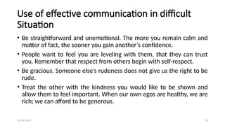 12/06/2024 10
Use of effective communication in difficult
Situation
• Be straightforward and unemotional. The more you remain calm and
matter of fact, the sooner you gain another’s confidence.
• People want to feel you are leveling with them, that they can trust
you. Remember that respect from others begin with self-respect.
• Be gracious. Someone else’s rudeness does not give us the right to be
rude.
• Treat the other with the kindness you would like to be shown and
allow them to feel important. When our own egos are healthy, we are
rich; we can afford to be generous.
 