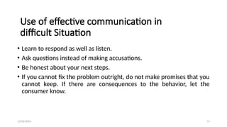 12/06/2024 11
Use of effective communication in
difficult Situation
• Learn to respond as well as listen.
• Ask questions instead of making accusations.
• Be honest about your next steps.
• If you cannot fix the problem outright, do not make promises that you
cannot keep. If there are consequences to the behavior, let the
consumer know.
 