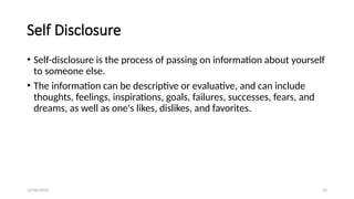 12/06/2024 12
Self Disclosure
• Self-disclosure is the process of passing on information about yourself
to someone else.
• The information can be descriptive or evaluative, and can include
thoughts, feelings, inspirations, goals, failures, successes, fears, and
dreams, as well as one's likes, dislikes, and favorites.
 