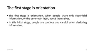 12/06/2024 17
The first stage is orientation
• The first stage is orientation, when people share only superficial
information, or the outermost layer, about themselves.
• In this initial stage, people are cautious and careful when disclosing
information.
 