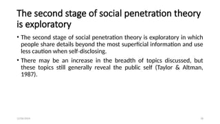 12/06/2024 18
The second stage of social penetration theory
is exploratory
• The second stage of social penetration theory is exploratory in which
people share details beyond the most superficial information and use
less caution when self disclosing.
‐
• There may be an increase in the breadth of topics discussed, but
these topics still generally reveal the public self (Taylor & Altman,
1987).
 