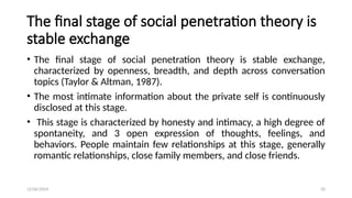 12/06/2024 20
The final stage of social penetration theory is
stable exchange
• The final stage of social penetration theory is stable exchange,
characterized by openness, breadth, and depth across conversation
topics (Taylor & Altman, 1987).
• The most intimate information about the private self is continuously
disclosed at this stage.
• This stage is characterized by honesty and intimacy, a high degree of
spontaneity, and 3 open expression of thoughts, feelings, and
behaviors. People maintain few relationships at this stage, generally
romantic relationships, close family members, and close friends.
 