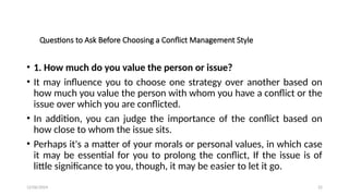 12/06/2024 22
Questions to Ask Before Choosing a Conflict Management Style
• 1. How much do you value the person or issue?
• It may influence you to choose one strategy over another based on
how much you value the person with whom you have a conflict or the
issue over which you are conflicted.
• In addition, you can judge the importance of the conflict based on
how close to whom the issue sits.
• Perhaps it's a matter of your morals or personal values, in which case
it may be essential for you to prolong the conflict, If the issue is of
little significance to you, though, it may be easier to let it go.
 