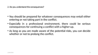 12/06/2024 23
2. Do you understand the consequences?
• You should be prepared for whatever consequences may entail either
entering or not taking part in the conflict.
• Especially in a professional environment, there could be serious
consequences for continuing a conflict with a higher-up.
• As long as you are made aware of the potential risks, you can decide
whether or not to prolong the conflict.
 