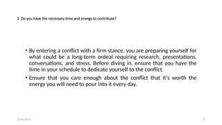 12/06/2024 25
3. Do you have the necessary time and energy to contribute?
• By entering a conflict with a firm stance, you are preparing yourself for
what could be a long-term ordeal requiring research, presentations,
conversations, and stress. Before diving in, ensure that you have the
time in your schedule to dedicate yourself to the conflict.
• Ensure that you care enough about the conflict that it's worth the
energy you will need to pour into it every day.
 