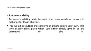 12/06/2024 26
The 5 Conflict Management Styles
• 1. Accommodating
• An accommodating style forsakes your own needs or desires in
exchange for those of others.
• You would be putting the concerns of others before your own. This
style usually takes place when you either simply give in or are
persuaded to give in.
 
