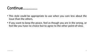 12/06/2024 27
Continue……………
• This style could be appropriate to use when you care less about the
issue than the others,
• If you want to keep the peace, feel as though you are in the wrong, or
feel like you have no choice but to agree to the other point-of-view.
 