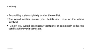 12/06/2024 28
2. Avoiding
• An avoiding style completely evades the conflict.
• You would neither pursue your beliefs nor those of the others
involved.
• Simply, you would continuously postpone or completely dodge the
conflict whenever it comes up.
 