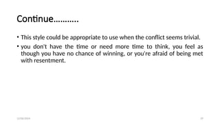 12/06/2024 29
Continue………..
• This style could be appropriate to use when the conflict seems trivial.
• you don't have the time or need more time to think, you feel as
though you have no chance of winning, or you're afraid of being met
with resentment.
 