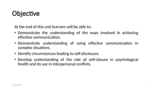 12/06/2024 3
Objective
At the end of this unit learners will be able to:
• Demonstrate the understanding of the ways involved in achieving
effective communication.
• Demonstrate understanding of using effective communication in
complex situations.
• Identify circumstances leading to self-disclosure.
• Develop understanding of the role of self-closure in psychological
health and its use in interpersonal conflicts.
 