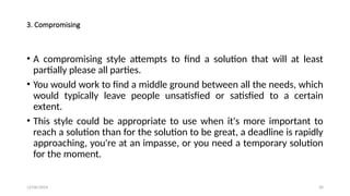 12/06/2024 30
3. Compromising
• A compromising style attempts to find a solution that will at least
partially please all parties.
• You would work to find a middle ground between all the needs, which
would typically leave people unsatisfied or satisfied to a certain
extent.
• This style could be appropriate to use when it's more important to
reach a solution than for the solution to be great, a deadline is rapidly
approaching, you're at an impasse, or you need a temporary solution
for the moment.
 