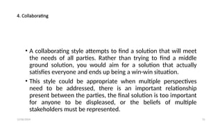 12/06/2024 31
4. Collaborating
• A collaborating style attempts to find a solution that will meet
the needs of all parties. Rather than trying to find a middle
ground solution, you would aim for a solution that actually
satisfies everyone and ends up being a win-win situation.
• This style could be appropriate when multiple perspectives
need to be addressed, there is an important relationship
present between the parties, the final solution is too important
for anyone to be displeased, or the beliefs of multiple
stakeholders must be represented.
 