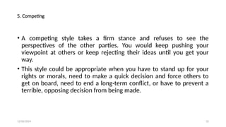 12/06/2024 32
5. Competing
• A competing style takes a firm stance and refuses to see the
perspectives of the other parties. You would keep pushing your
viewpoint at others or keep rejecting their ideas until you get your
way.
• This style could be appropriate when you have to stand up for your
rights or morals, need to make a quick decision and force others to
get on board, need to end a long-term conflict, or have to prevent a
terrible, opposing decision from being made.
 