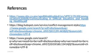 12/06/2024 34
References
• https://www.cdss.ca.gov/agedblinddisabled/res/VPTC2/3%20Commu
nication%20Skills/Communicating_in_Difficult_Situations_and_Handli
ng_Hostility.pdf
• https://blog.hubspot.com/service/conflict-management-styleshttps
://www.google.com/search?q=self+disclosure&oq=
self+disclosure&aqs=chrome..69i57j0i512l9.4658j0j7&sourceid=
chrome&ie=UTF-8
• https://www.google.com/search?
q=why+we+need+to+be+self+disclosure&oq=why+we+need+to+be+s
elf+disclosure&aqs=chrome..69i57j33i10i160.13414j0j7&sourceid=ch
rome&ie=UTF-8
 