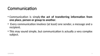 12/06/2024 4
Communication
• Communication is simply the act of transferring information from
one place, person or group to another.
• Every communication involves (at least) one sender, a message and a
recipient.
• This may sound simple, but communication is actually a very complex
subject.
 