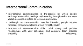 12/06/2024 5
Interpersonal Communication
• Interpersonal communication is the process by which people
exchange information, feelings, and meaning through verbal and non-
verbal messages: it is face-to-face communication.
• Although no communication may be intended, people receive
messages through such forms of non-verbal behavior.
• Interpersonal communication skills build strong and positive
relationships with your colleagues and complete team projects
smoothly and effectively.
 