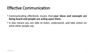 12/06/2024 7
Effective Communication
• Communicating effectively means that your ideas and concepts are
being heard and people are acting upon them.
• It also means you are able to listen, understand, and take action on
what other people say.
 