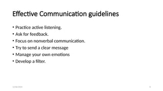 12/06/2024 8
Effective Communication guidelines
• Practice active listening.
• Ask for feedback.
• Focus on nonverbal communication.
• Try to send a clear message
• Manage your own emotions
• Develop a filter.
 