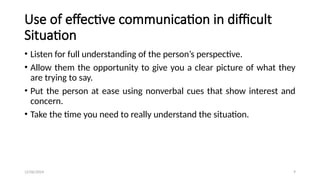 12/06/2024 9
Use of effective communication in difficult
Situation
• Listen for full understanding of the person’s perspective.
• Allow them the opportunity to give you a clear picture of what they
are trying to say.
• Put the person at ease using nonverbal cues that show interest and
concern.
• Take the time you need to really understand the situation.
 