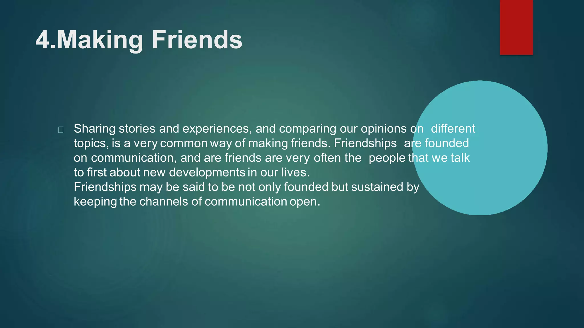 4.Making Friends
Sharing stories and experiences, and comparing our opinions on different
topics, is a very common way of making friends. Friendships are founded
on communication, and are friends are very often the people that we talk
to first about new developments in our lives.
Friendships may be said to be not only founded but sustained by
keeping the channels of communication open.
 