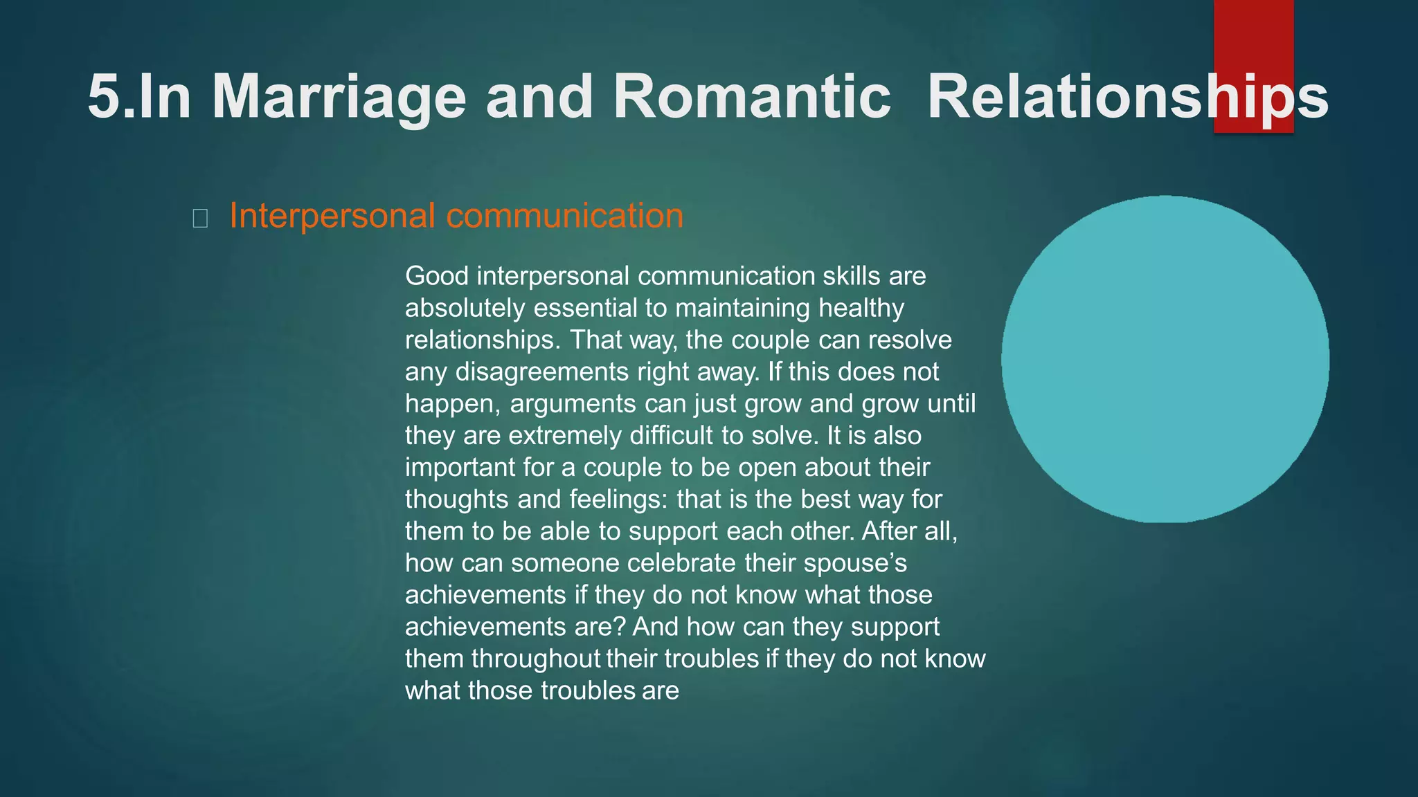 5.In Marriage and Romantic Relationships
Interpersonal communication
Good interpersonal communication skills are
absolutely essential to maintaining healthy
relationships. That way, the couple can resolve
any disagreements right away. If this does not
happen, arguments can just grow and grow until
they are extremely difficult to solve. It is also
important for a couple to be open about their
thoughts and feelings: that is the best way for
them to be able to support each other. After all,
how can someone celebrate their spouse’s
achievements if they do not know what those
achievements are? And how can they support
them throughout their troubles if they do not know
what those troubles are
 