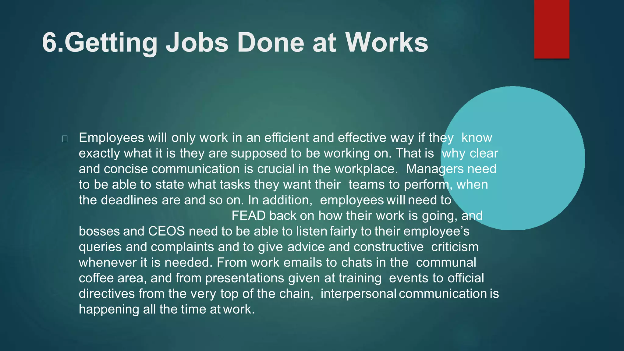 6.Getting Jobs Done at Works
Employees will only work in an efficient and effective way if they know
exactly what it is they are supposed to be working on. That is why clear
and concise communication is crucial in the workplace. Managers need
to be able to state what tasks they want their teams to perform, when
the deadlines are and so on. In addition, employees will need to
FEAD back on how their work is going, and
bosses and CEOS need to be able to listen fairly to their employee’s
queries and complaints and to give advice and constructive criticism
whenever it is needed. From work emails to chats in the communal
coffee area, and from presentations given at training events to official
directives from the very top of the chain, interpersonal communication is
happening all the time at work.
 