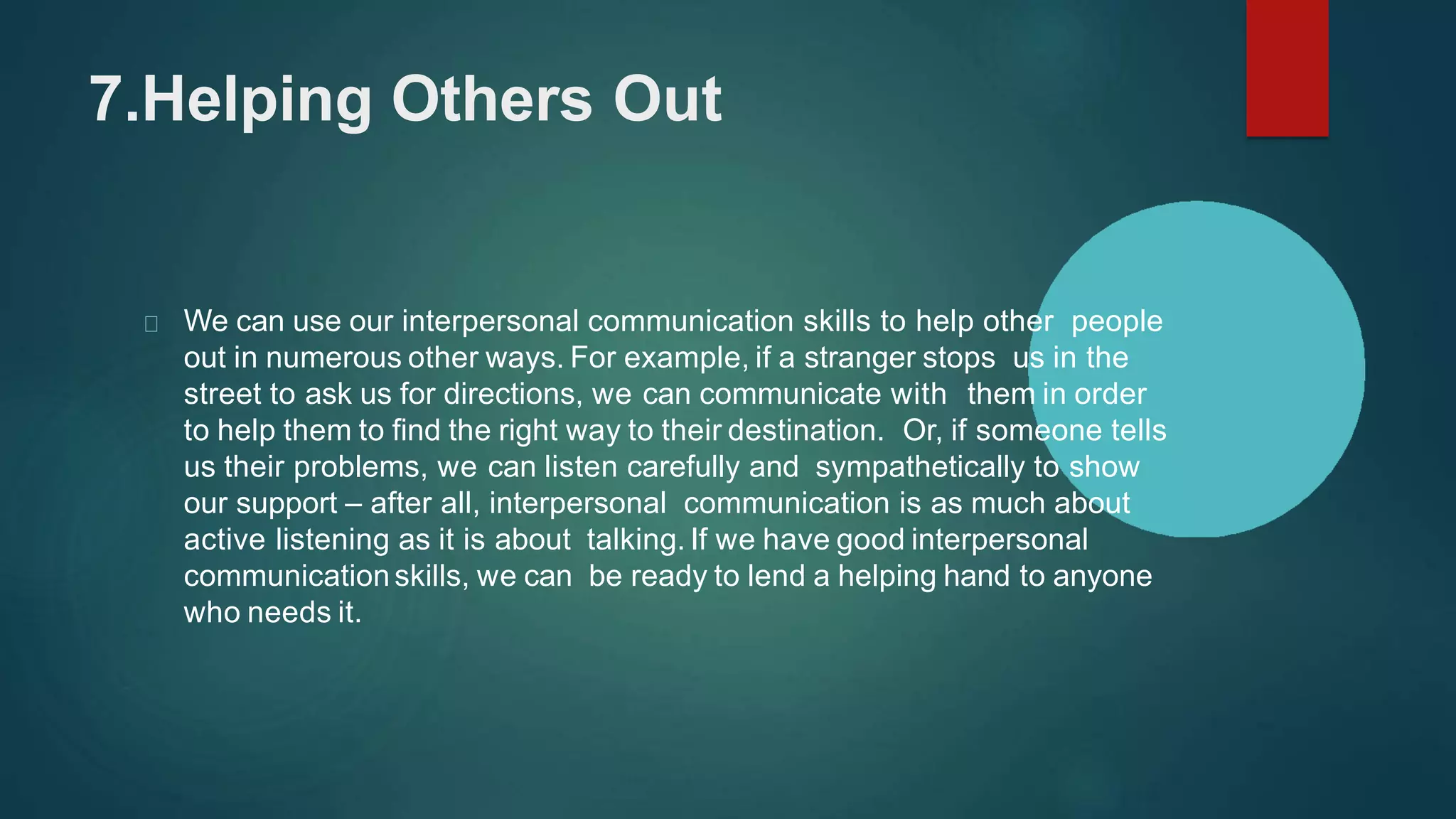 7.Helping Others Out
We can use our interpersonal communication skills to help other people
out in numerous other ways. For example, if a stranger stops us in the
street to ask us for directions, we can communicate with them in order
to help them to find the right way to their destination. Or, if someone tells
us their problems, we can listen carefully and sympathetically to show
our support – after all, interpersonal communication is as much about
active listening as it is about talking. If we have good interpersonal
communicationskills, we can be ready to lend a helping hand to anyone
who needs it.
 