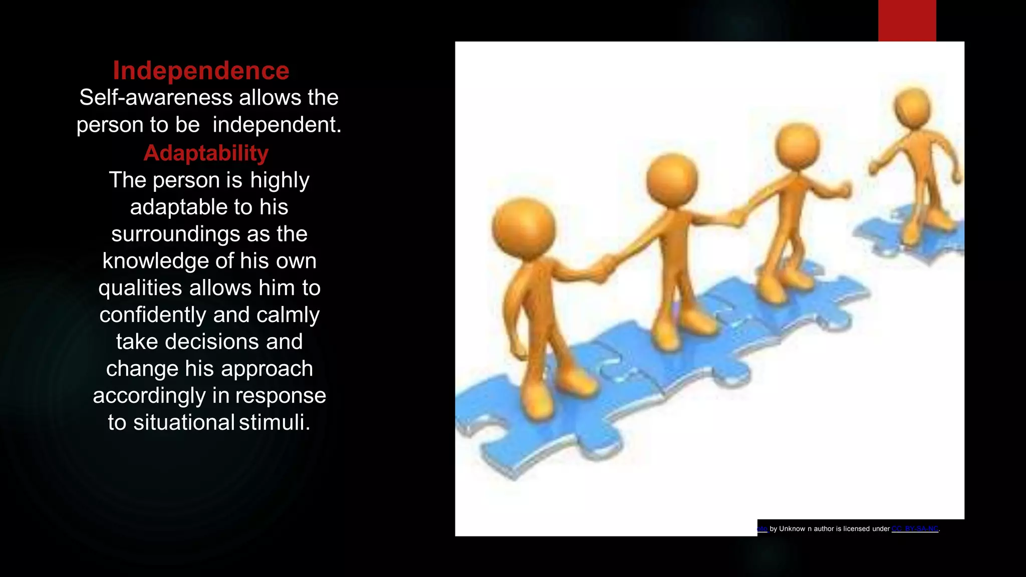 Independence
Self-awareness allows the
person to be independent.
Adaptability
The person is highly
adaptable to his
surroundings as the
knowledge of his own
qualities allows him to
confidently and calmly
take decisions and
change his approach
accordingly in response
to situational stimuli.
oto by Unknow n author is licensed under CC BY-SA-NC.
 