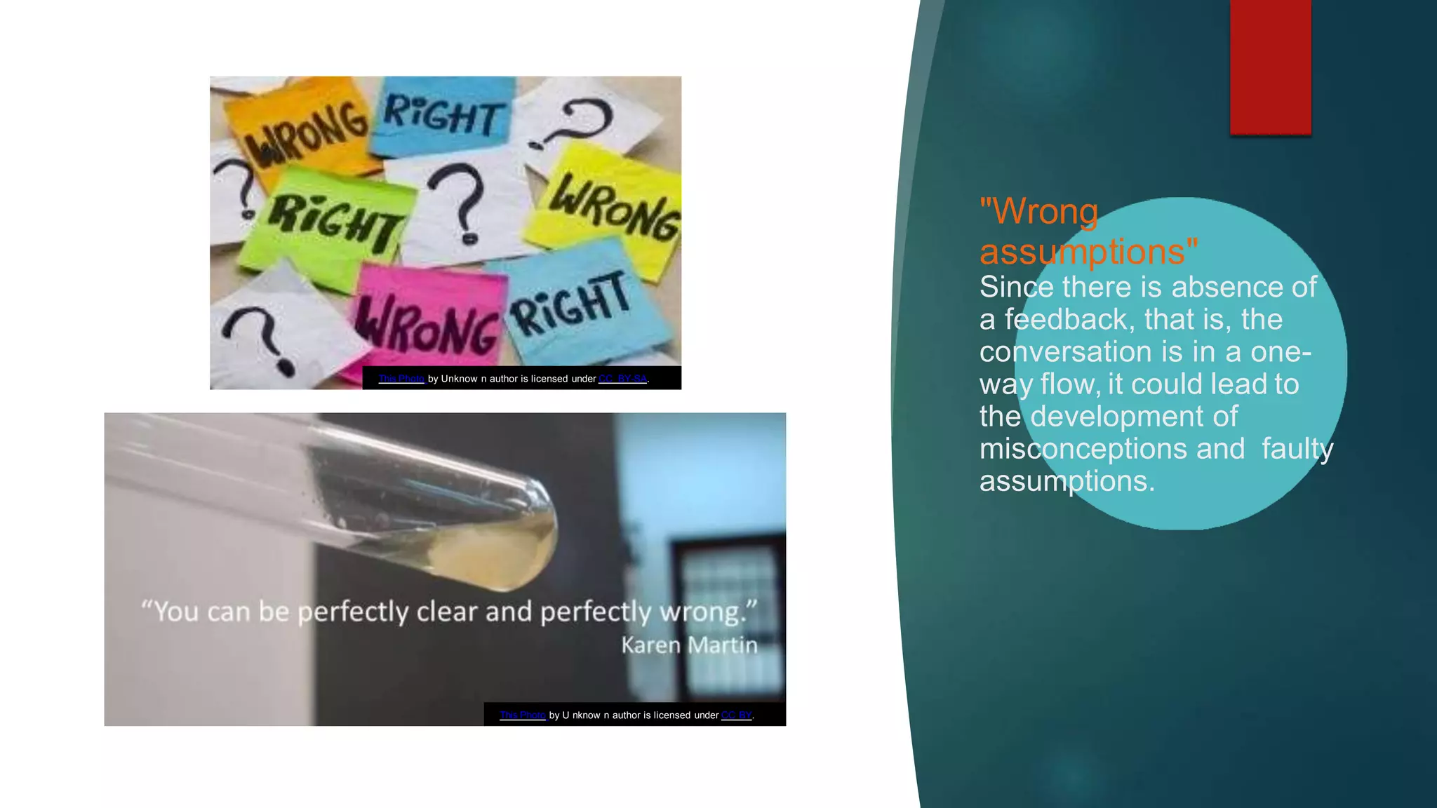 "Wrong
assumptions"
Since there is absence of
a feedback, that is, the
conversation is in a one-
way flow, it could lead to
the development of
misconceptions and faulty
assumptions.
This Photo by U nknow n author is licensed under CC BY.
This Photo by Unknow n author is licensed under CC BY-SA.
 
