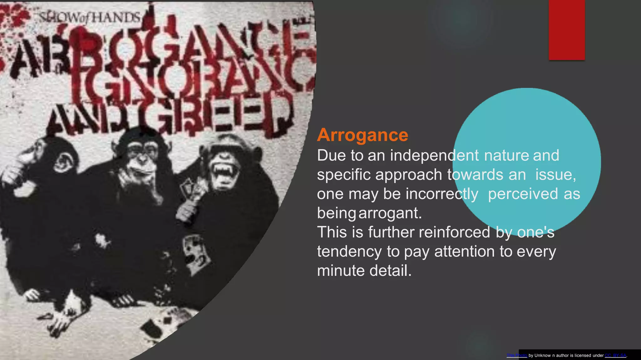 Arrogance
Due to an independent nature and
specific approach towards an issue,
one may be incorrectly perceived as
beingarrogant.
This is further reinforced by one's
tendency to pay attention to every
minute detail.
This Photo by Unknow n author is licensed under CC BY-SA.
 