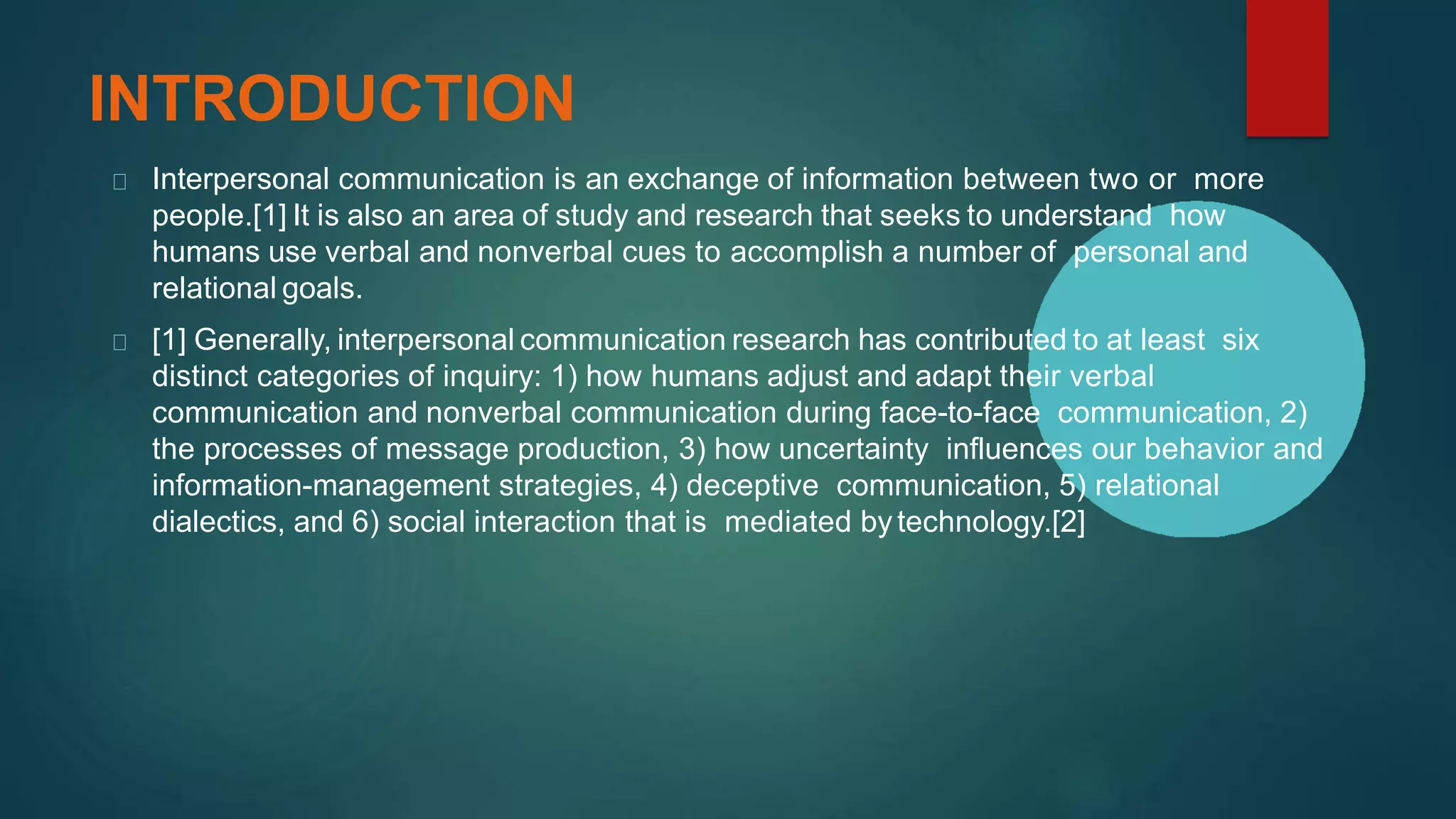 INTRODUCTION
Interpersonal communication is an exchange of information between two or more
people.[1] It is also an area of study and research that seeks to understand how
humans use verbal and nonverbal cues to accomplish a number of personal and
relational goals.
[1] Generally, interpersonal communication research has contributed to at least six
distinct categories of inquiry: 1) how humans adjust and adapt their verbal
communication and nonverbal communication during face-to-face communication, 2)
the processes of message production, 3) how uncertainty influences our behavior and
information-management strategies, 4) deceptive communication, 5) relational
dialectics, and 6) social interaction that is mediated bytechnology.[2]
 