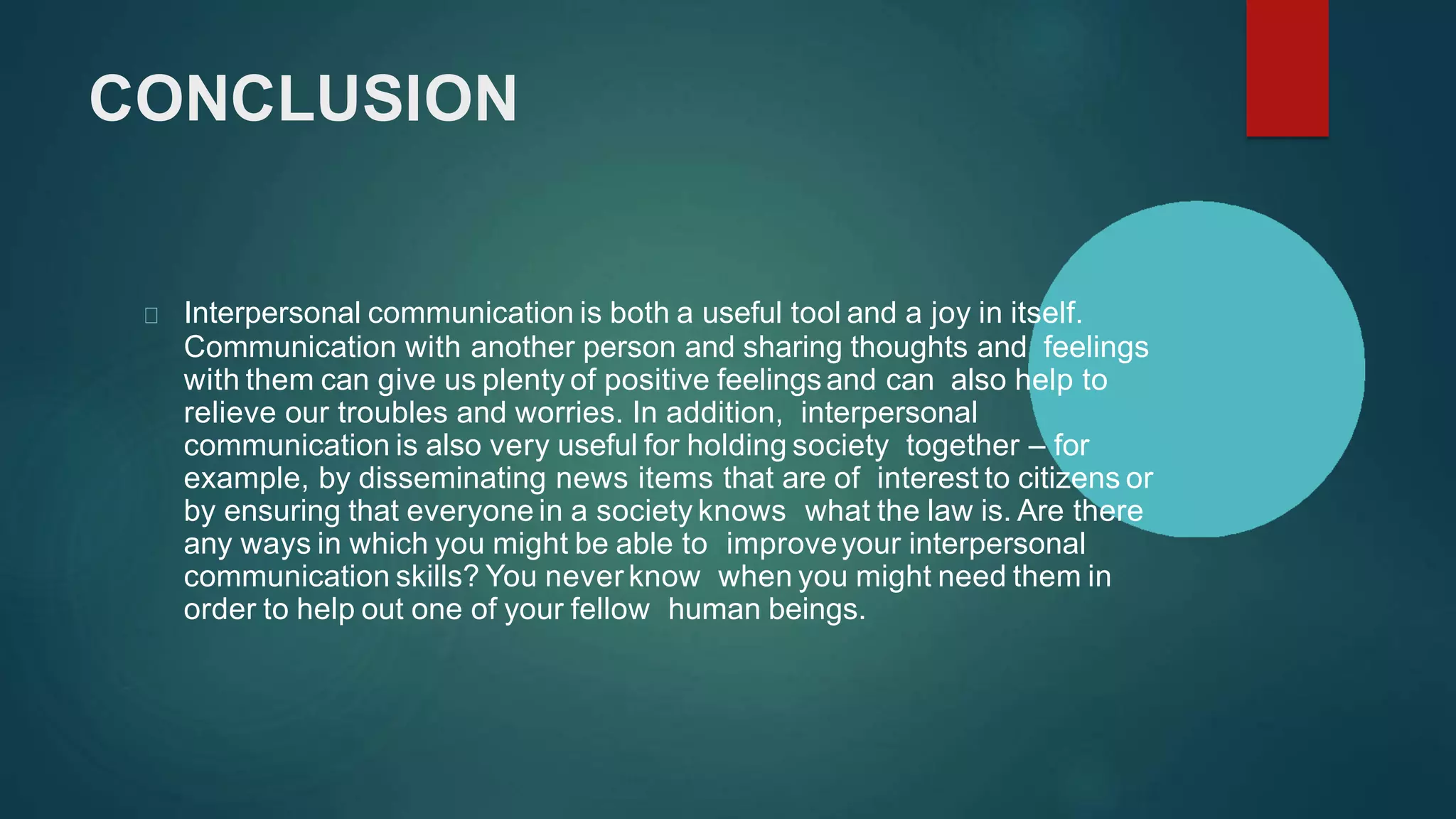 CONCLUSION
Interpersonal communication is both a useful tool and a joy in itself.
Communication with another person and sharing thoughts and feelings
with them can give us plenty of positive feelingsand can also help to
relieve our troubles and worries. In addition, interpersonal
communication is also very useful for holding society together – for
example, by disseminating news items that are of interest to citizens or
by ensuring that everyone in a society knows what the law is. Are there
any ways in which you might be able to improveyour interpersonal
communication skills? You never know when you might need them in
order to help out one of your fellow human beings.
 