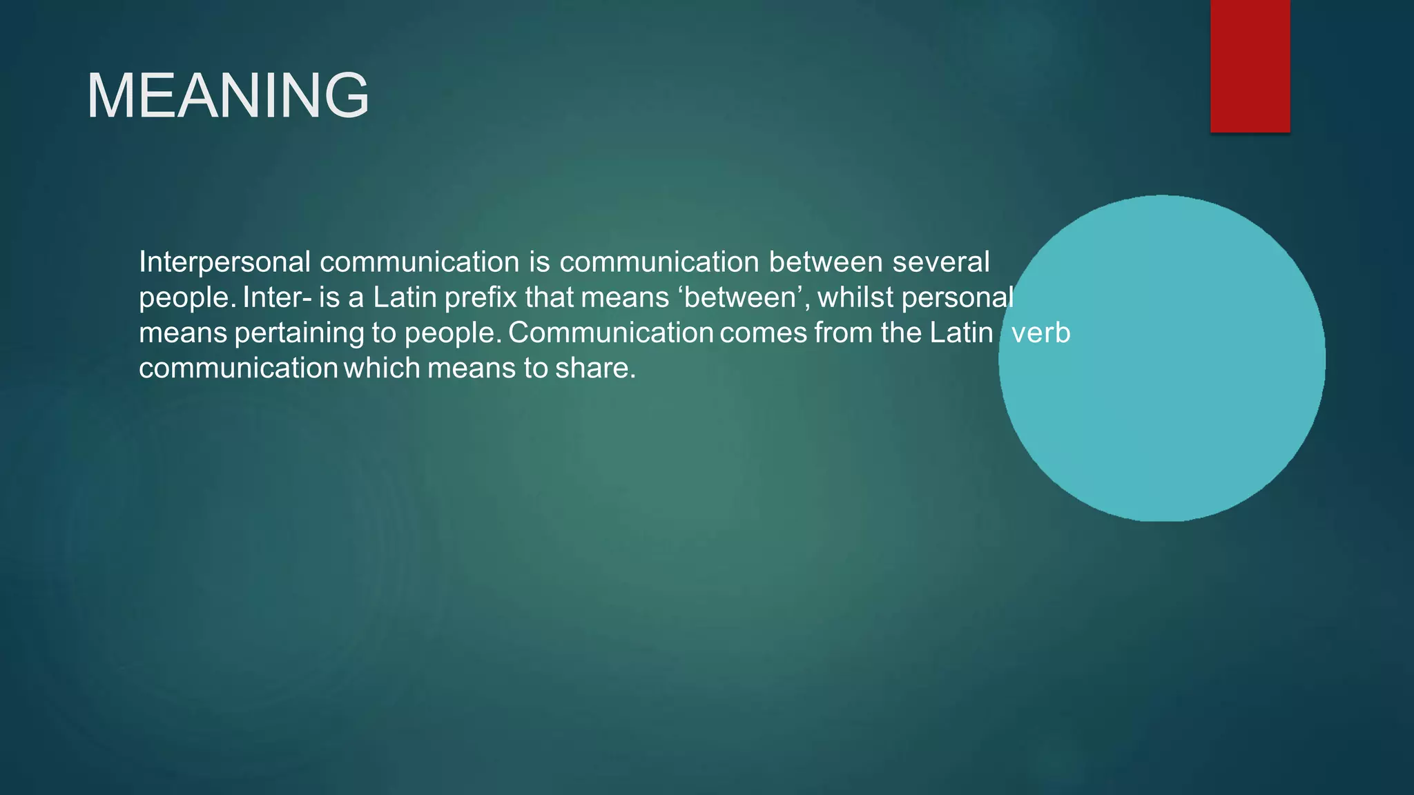 MEANING
Interpersonal communication is communication between several
people. Inter- is a Latin prefix that means ‘between’, whilst personal
means pertaining to people. Communication comes from the Latin verb
communicationwhich means to share.
 